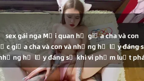sex gái nga Mối quan hệ giữa cha và con: Sự thật về tình dục giữa cha và con và những hệ lụy đáng sợ khi vi phạm luật pháp.