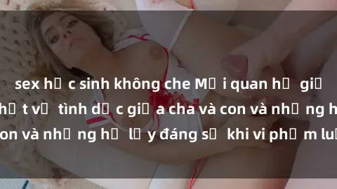 sex học sinh không che Mối quan hệ giữa cha và con: Sự thật về tình dục giữa cha và con và những hệ lụy đáng sợ khi vi phạm luật pháp.