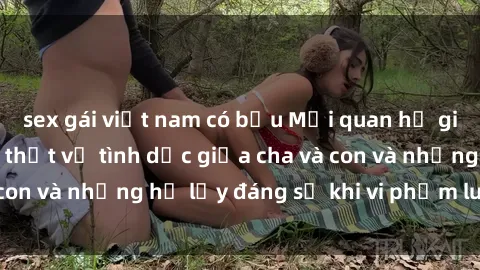 sex gái việt nam có bầu Mối quan hệ giữa cha và con: Sự thật về tình dục giữa cha và con và những hệ lụy đáng sợ khi vi phạm luật pháp.