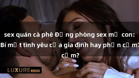 sex quán cà phê Động phòng sex mẹ con: Bí mật tình yêu của gia đình hay phản cảm?