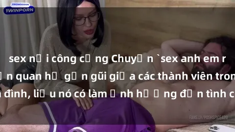 sex nơi công cộng Chuyện `sex anh em ruột` - Đề cập đến quan hệ gần gũi giữa các thành viên trong gia đình, liệu nó có làm ảnh hưởng đến tình cảm gia đình hay không?