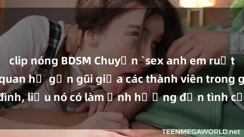 clip nóng BDSM Chuyện `sex anh em ruột` - Đề cập đến quan hệ gần gũi giữa các thành viên trong gia đình, liệu nó có làm ảnh hưởng đến tình cảm gia đình hay không?