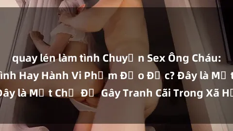quay lén làm tình Chuyện Sex Ông Cháu: Mối Quan Hệ Gia Đình Hay Hành Vi Phạm Đạo Đức? Đây là Một Chủ Đề Gây Tranh Cãi Trong Xã Hội Hiện Nay.