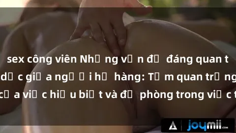 sex công viên Những vấn đề đáng quan tâm về quan hệ tình dục giữa người họ hàng: Tầm quan trọng của việc hiểu biết và đề phòng trong việc tiếp xúc trong gia đình.