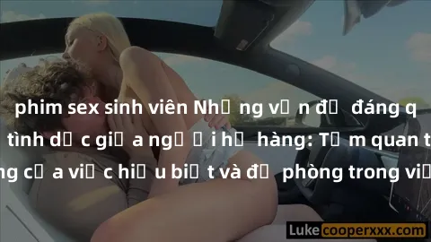 phim sex sinh viên Những vấn đề đáng quan tâm về quan hệ tình dục giữa người họ hàng: Tầm quan trọng của việc hiểu biết và đề phòng trong việc tiếp xúc trong gia đình.