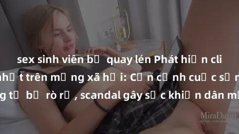 sex sinh viên bị quay lén Phát hiện clip sex quay lén hot nhất trên mạng xã hội: Cận cảnh cuộc sống riêng tư bị rò rỉ, scandal gây sốc khiến dân mạng không khỏi bàng hoàng