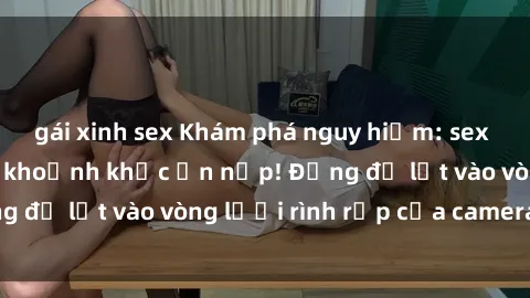 gái xinh sex Khám phá nguy hiểm: sex camera ẩn ghi lại khoảnh khắc ẩn nấp! Đừng để lọt vào vòng lưới rình rập của camera ẩn!