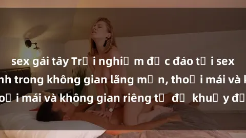 sex gái tây Trải nghiệm độc đáo tại sex nhà nghỉ: ẩn mình trong không gian lãng mạn, thoải mái và không gian riêng tư để khuấy động tình ái.