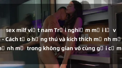 sex milf việt nam Trải nghiệm mới lạ với sex phòng tắm - Cách tạo hứng thú và kích thích mạnh mẽ trong không gian vô cùng gợi cảm và lãng mạn