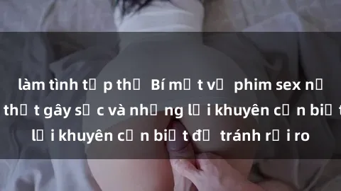 làm tình tập thể Bí mật về phim sex nơi công cộng: Sự thật gây sốc và những lời khuyên cần biết để tránh rủi ro