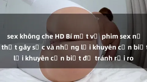 sex không che HD Bí mật về phim sex nơi công cộng: Sự thật gây sốc và những lời khuyên cần biết để tránh rủi ro