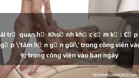 gái trẻ quan hệ Khoảnh khắc cấm kỵ: Cặp đôi bị bắt gặp 'tâm hồn gần gũi' trong công viên vào ban ngày