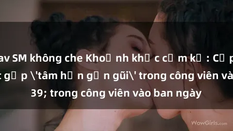 jav SM không che Khoảnh khắc cấm kỵ: Cặp đôi bị bắt gặp 'tâm hồn gần gũi' trong công viên vào ban ngày