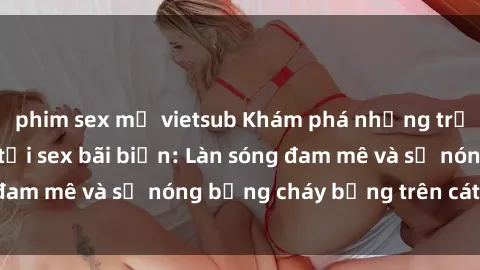 phim sex mỹ vietsub Khám phá những trải nghiệm độc đáo tại sex bãi biển: Làn sóng đam mê và sự nóng bỏng cháy bỏng trên cát trắng