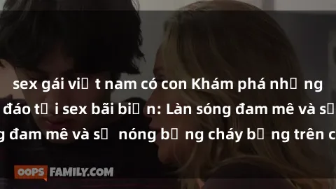 sex gái việt nam có con Khám phá những trải nghiệm độc đáo tại sex bãi biển: Làn sóng đam mê và sự nóng bỏng cháy bỏng trên cát trắng