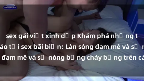 sex gái việt xinh đẹp Khám phá những trải nghiệm độc đáo tại sex bãi biển: Làn sóng đam mê và sự nóng bỏng cháy bỏng trên cát trắng