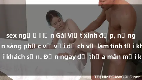 sex người lớn Gái Việt xinh đẹp, nồng nàn tình cảm, sẵn sàng phục vụ với dịch vụ làm tình tại khách sạn. Đến ngay để thỏa mãn mọi khao khát của bạn!