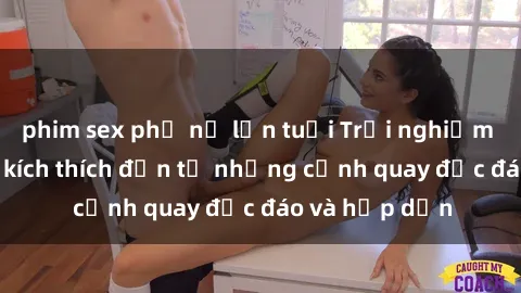 phim sex phụ nữ lớn tuổi Trải nghiệm phim sex : Sự kích thích đến từ những cảnh quay độc đáo và hấp dẫn