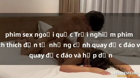 phim sex ngoại quốc Trải nghiệm phim sex : Sự kích thích đến từ những cảnh quay độc đáo và hấp dẫn