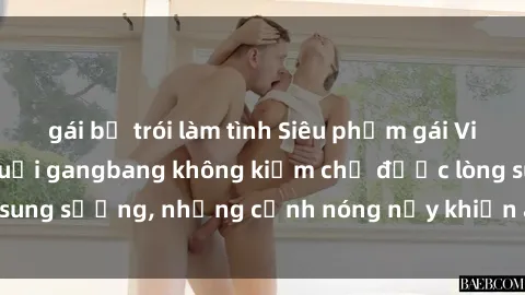 gái bị trói làm tình Siêu phẩm gái Việt tham gia trong buổi gangbang không kiềm chế được lòng sung sướng, những cảnh nóng nảy khiến ai cũng phải mãn nhãn