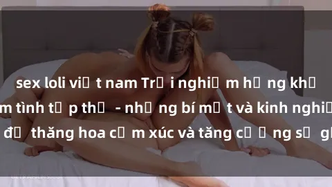 sex loli việt nam Trải nghiệm hứng khởi cùng với việc làm tình tập thể - những bí mật và kinh nghiệm để thăng hoa cảm xúc và tăng cường sự gắn kết trong mối quan hệ