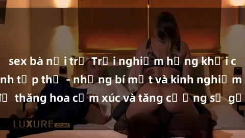 sex bà nội trợ Trải nghiệm hứng khởi cùng với việc làm tình tập thể - những bí mật và kinh nghiệm để thăng hoa cảm xúc và tăng cường sự gắn kết trong mối quan hệ