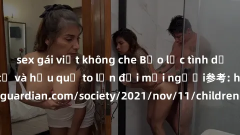 sex gái việt không che Bạo lực tình dục trong nhóm: nguy cơ và hậu quả to lớn đối mọi người参考: https://www.theguardian.com/society/2021/nov/11/children-as-young-as-four-are-being-sexually-abused-by-gr