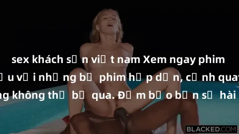 sex khách sạn việt nam Xem ngay phim sex bukkake hàng đầu với những bộ phim hấp dẫn, cảnh quay nóng bỏng không thể bỏ qua. Đảm bảo bạn sẽ hài lòng với trải nghiệm mới lạ này!