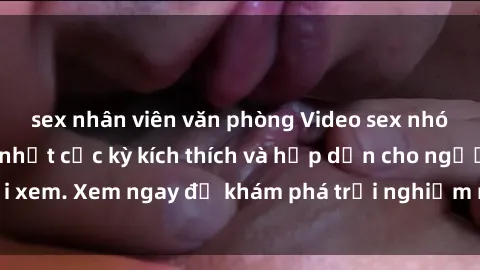 sex nhân viên văn phòng Video sex nhóm không che mới nhất cực kỳ kích thích và hấp dẫn cho người xem. Xem ngay để khám phá trải nghiệm mới lạ và đầy bất ngờ!