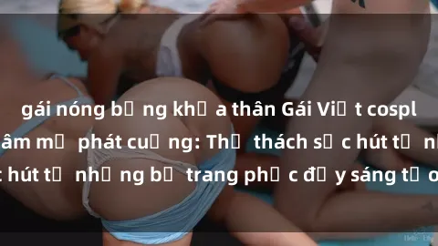 gái nóng bỏng khỏa thân Gái Việt cosplay sexy khiến fan hâm mộ phát cuồng: Thử thách sức hút từ những bộ trang phục đầy sáng tạo và quyến rũ!