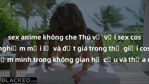 sex anime không che Thú vị với sex cosplay anime: Trải nghiệm mới lạ và đắt giá trong thế giới cosplay! Đắm mình trong không gian hư cấu và thỏa mãn niềm đam mê của bạn!