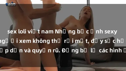 sex loli việt nam Những bức ảnh sexy tá gợi cảm khiến người xem không thể rời mắt, đầy sức hấp dẫn và quyến rũ. Đừng bỏ lỡ các hình ảnh nóng bỏng này!
