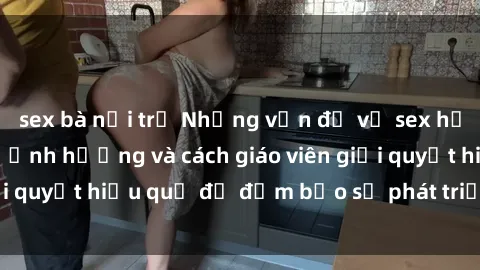 sex bà nội trợ Những vấn đề về sex học sinh: Các yếu tố ảnh hưởng và cách giáo viên giải quyết hiệu quả để đảm bảo sự phát triển toàn diện.