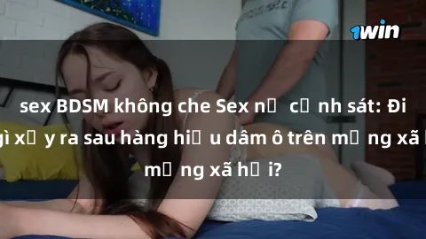 sex BDSM không che Sex nữ cảnh sát: Điều gì xảy ra sau hàng hiệu dâm ô trên mạng xã hội?