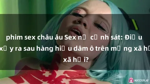 phim sex châu âu Sex nữ cảnh sát: Điều gì xảy ra sau hàng hiệu dâm ô trên mạng xã hội?