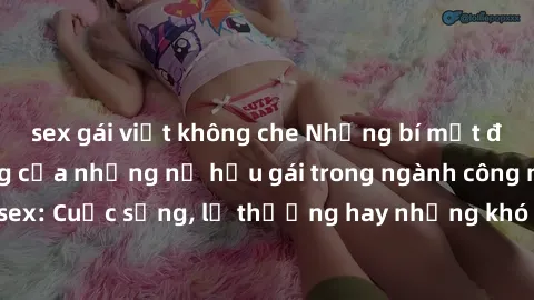 sex gái việt không che Những bí mật đằng sau cuộc sống của những nữ hầu gái trong ngành công nghiệp sex: Cuộc sống, lẽ thường hay những khó khăn mà họ phải đối mặt.