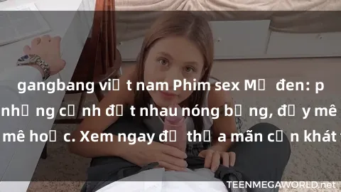 gangbang việt nam Phim sex Mỹ đen: phút mãnh liệt với những cảnh địt nhau nóng bỏng, đầy mê hoặc. Xem ngay để thỏa mãn cơn khát tình dục của bạn!