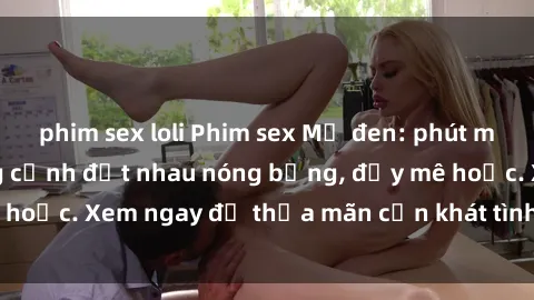 phim sex loli Phim sex Mỹ đen: phút mãnh liệt với những cảnh địt nhau nóng bỏng, đầy mê hoặc. Xem ngay để thỏa mãn cơn khát tình dục của bạn!