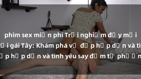 phim sex miễn phí Trải nghiệm đầy mới lạ khi quan hệ với gái Tây: Khám phá vẻ đẹp hấp dẫn và tình yêu say đắm từ phương Tây