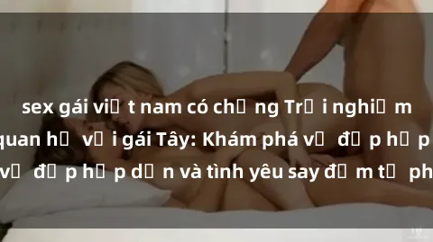sex gái việt nam có chồng Trải nghiệm đầy mới lạ khi quan hệ với gái Tây: Khám phá vẻ đẹp hấp dẫn và tình yêu say đắm từ phương Tây