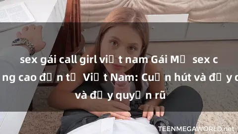 sex gái call girl việt nam Gái Mỹ sex chất lượng cao đến từ Việt Nam: Cuốn hút và đầy quyến rũ