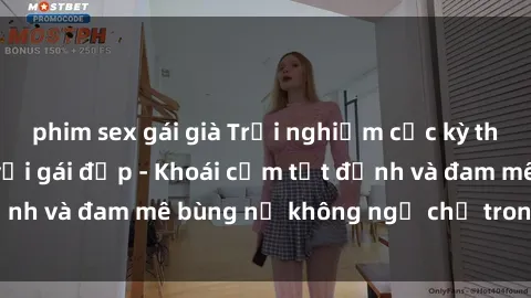 phim sex gái già Trải nghiệm cực kỳ thú vị khi làm tình với gái đẹp - Khoái cảm tột đỉnh và đam mê bùng nổ không ngờ chỉ trong một đêm!