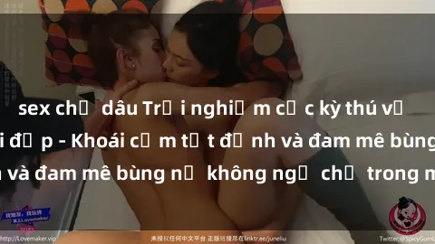 sex chị dâu Trải nghiệm cực kỳ thú vị khi làm tình với gái đẹp - Khoái cảm tột đỉnh và đam mê bùng nổ không ngờ chỉ trong một đêm!