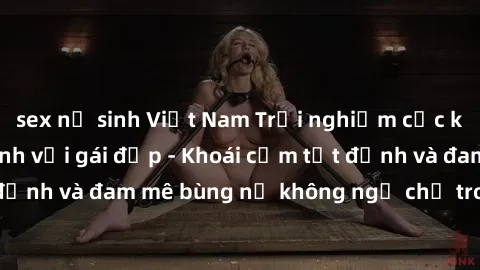 sex nữ sinh Việt Nam Trải nghiệm cực kỳ thú vị khi làm tình với gái đẹp - Khoái cảm tột đỉnh và đam mê bùng nổ không ngờ chỉ trong một đêm!