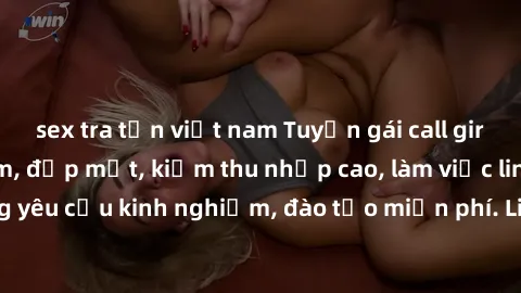 sex tra tấn việt nam Tuyển gái call girl Việt Nam gợi cảm, đẹp mắt, kiếm thu nhập cao, làm việc linh hoạt, không yêu cầu kinh nghiệm, đào tạo miễn phí. Liên hệ ngay để biết thêm chi tiết!