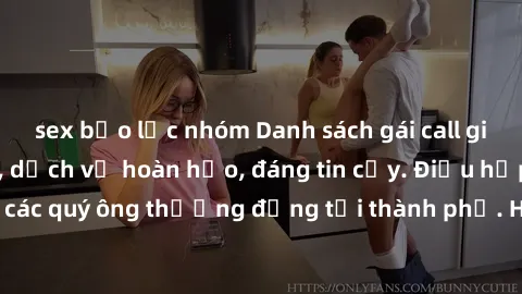 sex bạo lực nhóm Danh sách gái call girl vip chất lượng, dịch vụ hoàn hảo, đáng tin cậy. Điều hấp dẫn cho các quý ông thượng đẳng tại thành phố. Hãy nhấc máy và đặt lịch ngay!