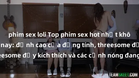 phim sex loli Top phim sex hot nhất không thể bỏ lỡ năm nay: đỉnh cao của đồng tính, threesome đầy kích thích và các cảnh nóng đang gây sốt!