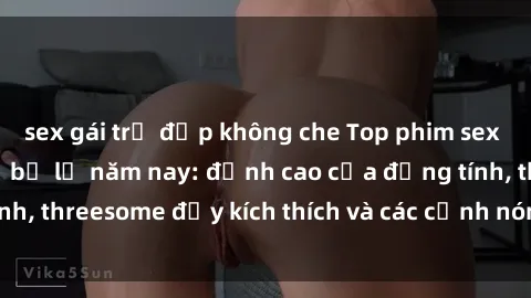 sex gái trẻ đẹp không che Top phim sex hot nhất không thể bỏ lỡ năm nay: đỉnh cao của đồng tính, threesome đầy kích thích và các cảnh nóng đang gây sốt!
