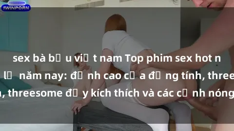 sex bà bầu việt nam Top phim sex hot nhất không thể bỏ lỡ năm nay: đỉnh cao của đồng tính, threesome đầy kích thích và các cảnh nóng đang gây sốt!