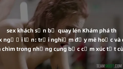 sex khách sạn bị quay lén Khám phá thế giới mới với sex người lớn: trải nghiệm đầy mê hoặc và đắm chìm trong những cung bậc cảm xúc tột cùng, hứng khởi và cuốn hút.
